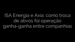 ​ISA Energia e Axia: como troca de ativos foi operação ganha-ganha entre companhias 